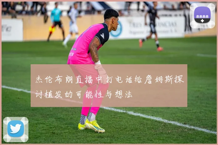 杰伦布朗直播中打电话给詹姆斯探讨植发的可能性与想法