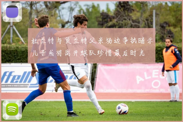 杜兰特与莫兰特父亲场边争执暗示儿子或将离开球队珍惜最后时光
