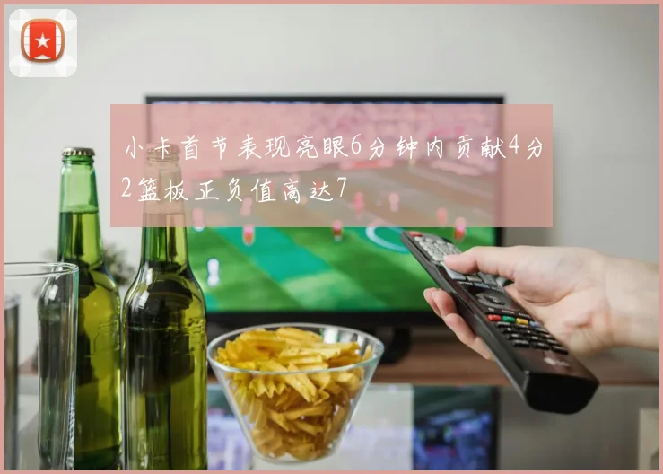 小卡首节表现亮眼6分钟内贡献4分2篮板正负值高达7