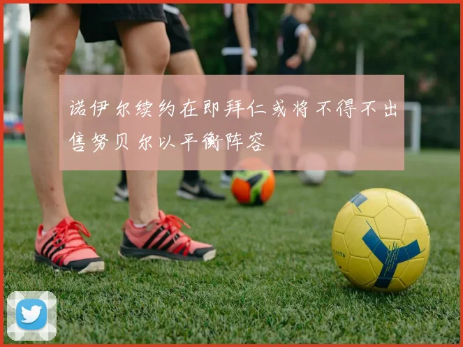 诺伊尔续约在即拜仁或将不得不出售努贝尔以平衡阵容