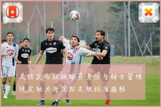 足协发布新版球员身份与转会管理规定助力与国际足联标准接轨