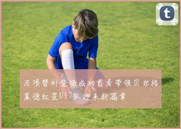 万项替补登场成功首秀带领贝尔格莱德红星U17队迎来新篇章