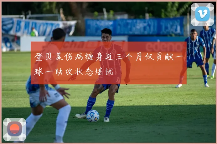 登贝莱伤病缠身近三个月仅贡献一球一助攻状态堪忧