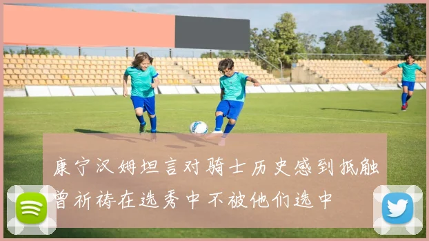 康宁汉姆坦言对骑士历史感到抵触曾祈祷在选秀中不被他们选中