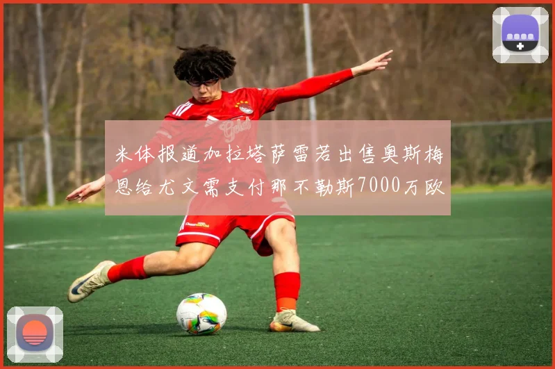 米体报道加拉塔萨雷若出售奥斯梅恩给尤文需支付那不勒斯7000万欧赔偿