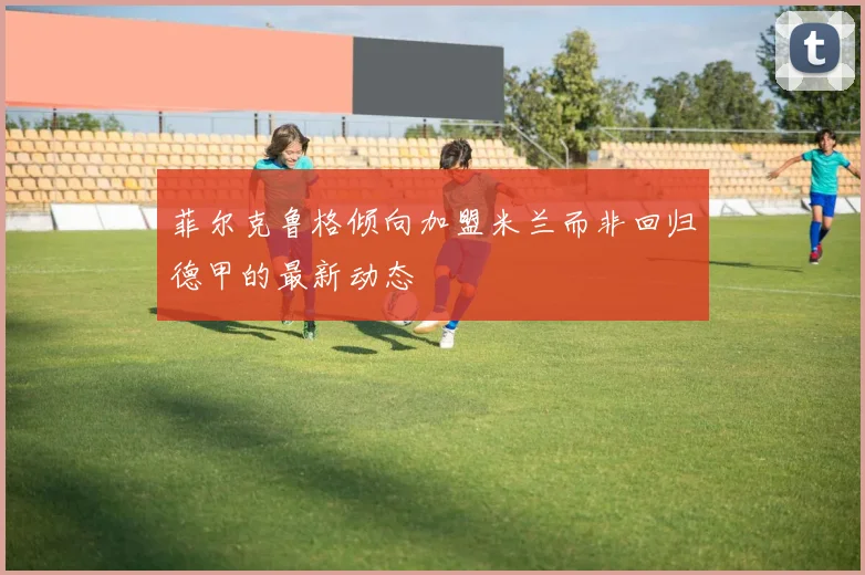 菲尔克鲁格倾向加盟米兰而非回归德甲的最新动态
