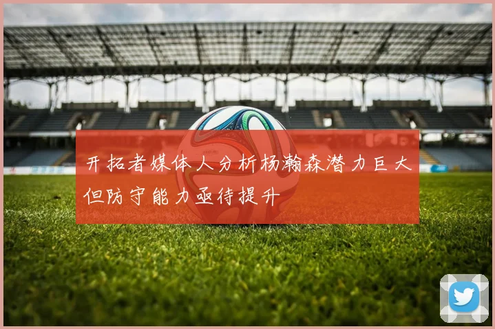 开拓者媒体人分析杨瀚森潜力巨大但防守能力亟待提升