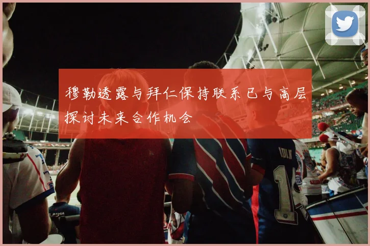 穆勒透露与拜仁保持联系已与高层探讨未来合作机会