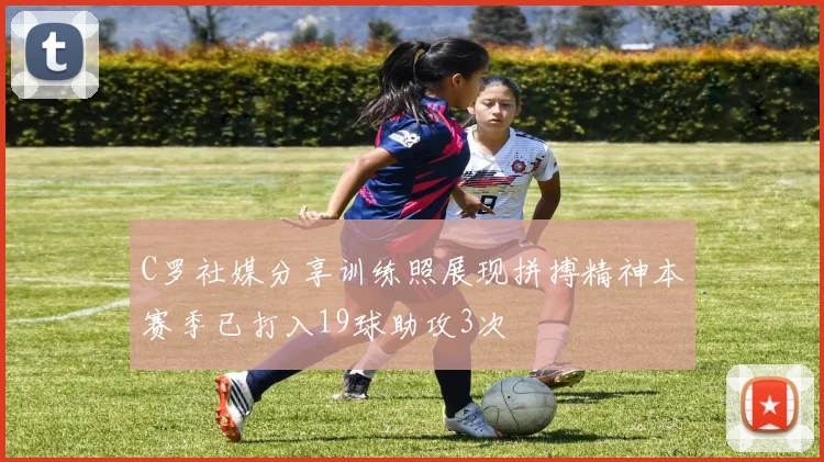 C罗社媒分享训练照展现拼搏精神本赛季已打入19球助攻3次