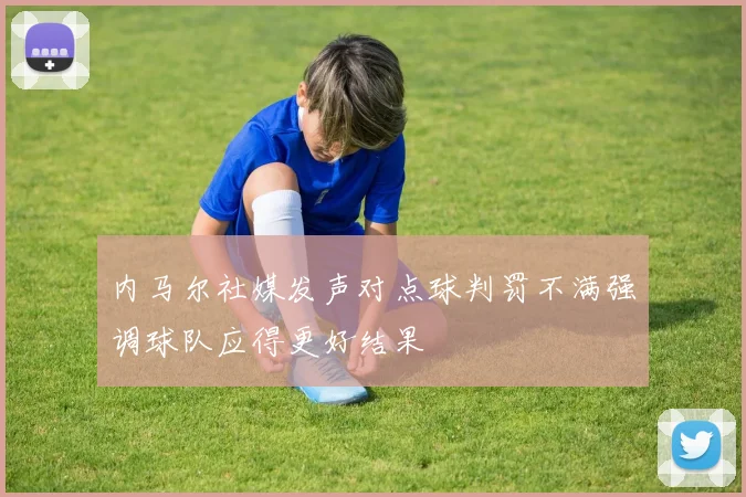 内马尔社媒发声对点球判罚不满强调球队应得更好结果