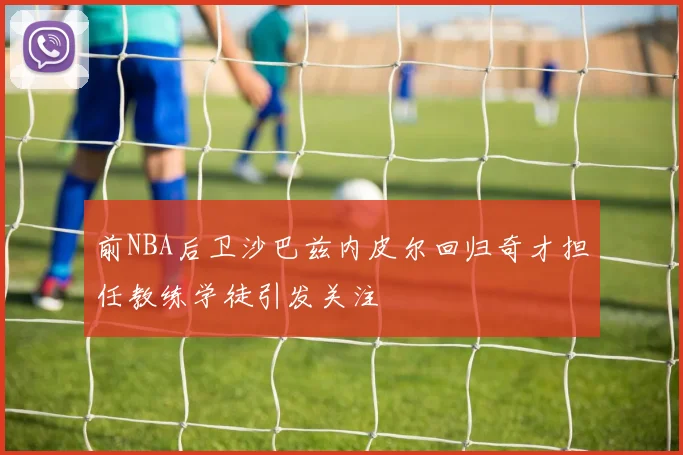 前NBA后卫沙巴兹内皮尔回归奇才担任教练学徒引发关注