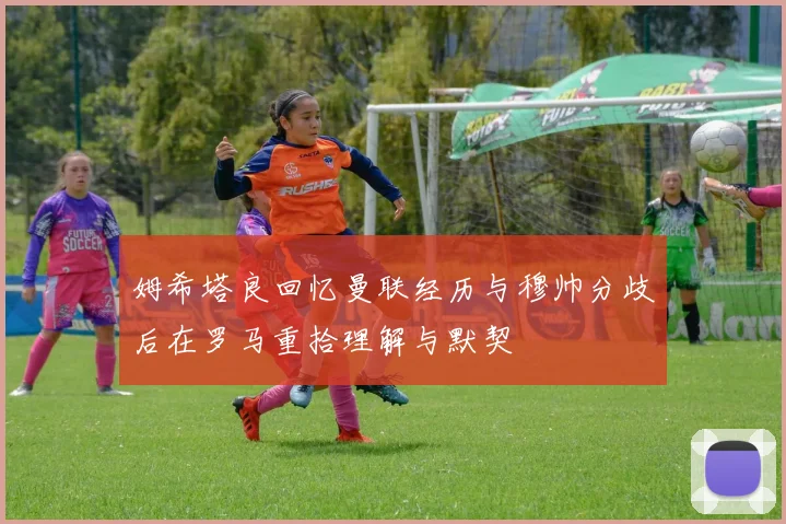 姆希塔良回忆曼联经历与穆帅分歧后在罗马重拾理解与默契