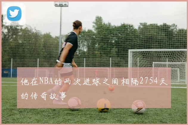 他在NBA的两次进球之间相隔2754天的传奇故事