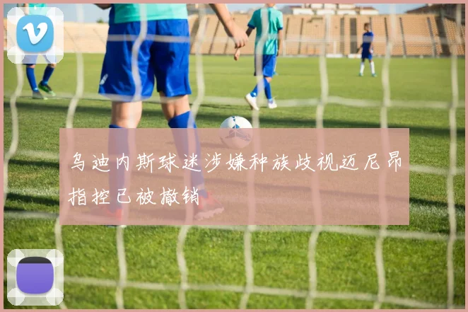 乌迪内斯球迷涉嫌种族歧视迈尼昂指控已被撤销