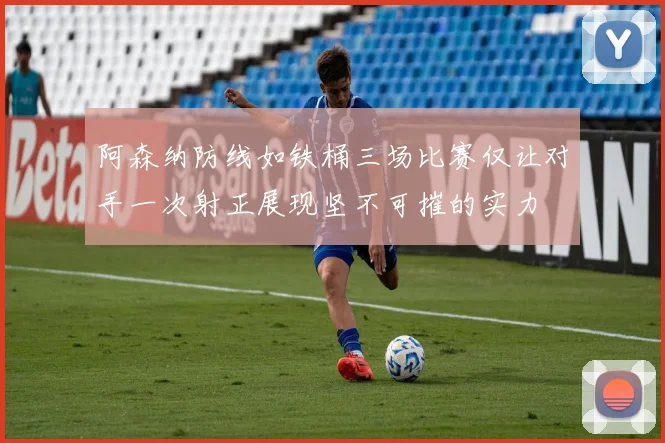 阿森纳防线如铁桶三场比赛仅让对手一次射正展现坚不可摧的实力