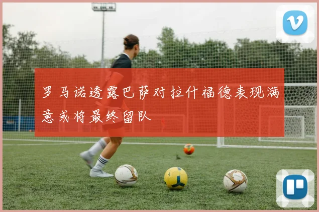 罗马诺透露巴萨对拉什福德表现满意或将最终留队