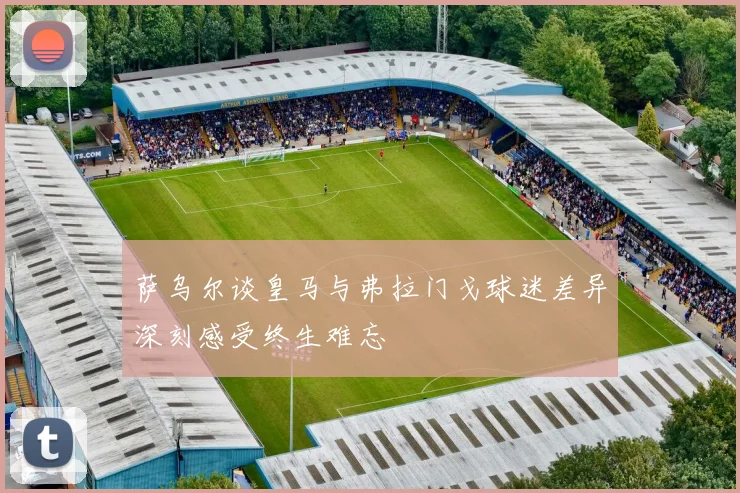 萨乌尔谈皇马与弗拉门戈球迷差异深刻感受终生难忘