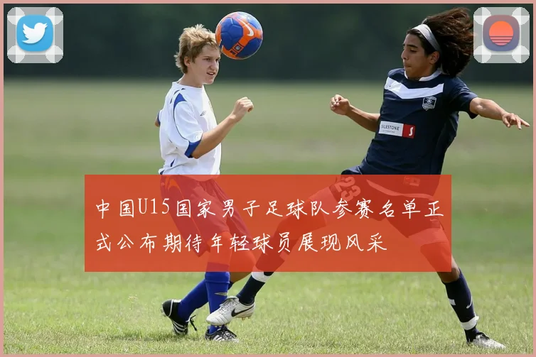 中国U15国家男子足球队参赛名单正式公布期待年轻球员展现风采