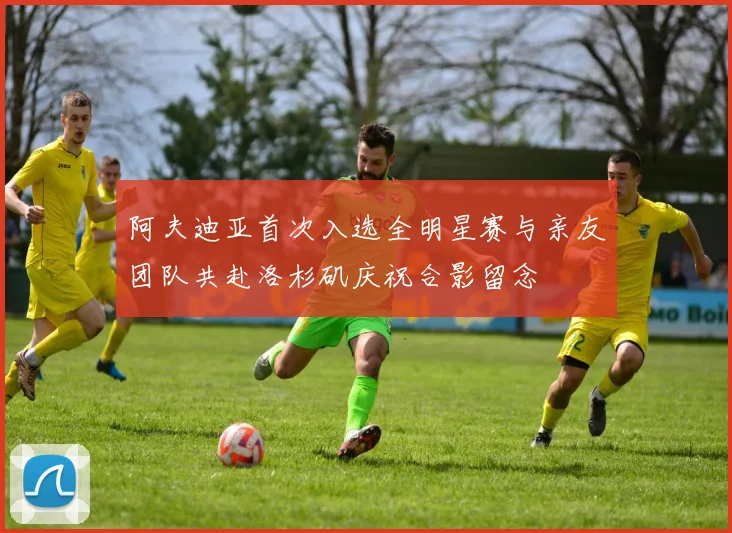 阿夫迪亚首次入选全明星赛与亲友团队共赴洛杉矶庆祝合影留念