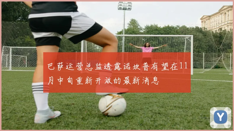 巴萨运营总监透露诺坎普有望在11月中旬重新开放的最新消息