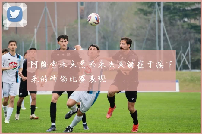 阿隆索未来悬而未决关键在于接下来的两场比赛表现
