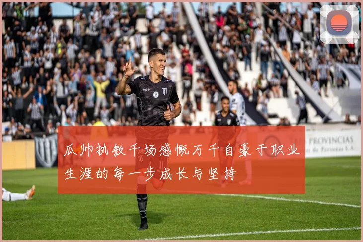 瓜帅执教千场感慨万千自豪于职业生涯的每一步成长与坚持