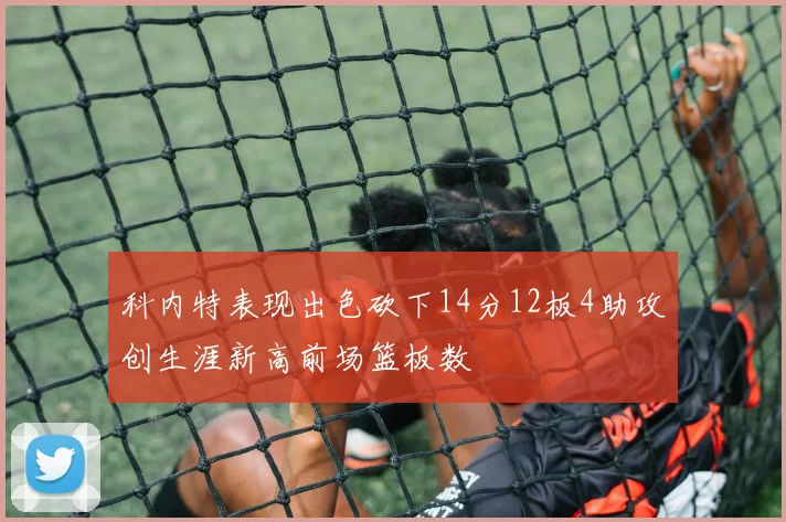 科内特表现出色砍下14分12板4助攻创生涯新高前场篮板数