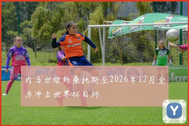 内马尔续约桑托斯至2026年12月全力冲击世界杯目标