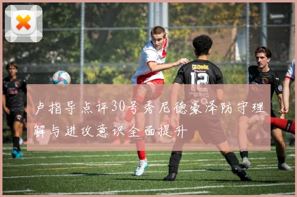 卢指导点评30号秀尼德豪泽防守理解与进攻意识全面提升