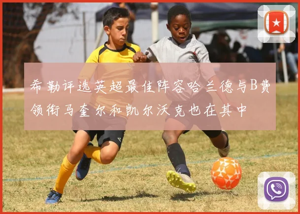 希勒评选英超最佳阵容哈兰德与B费领衔马奎尔和凯尔沃克也在其中