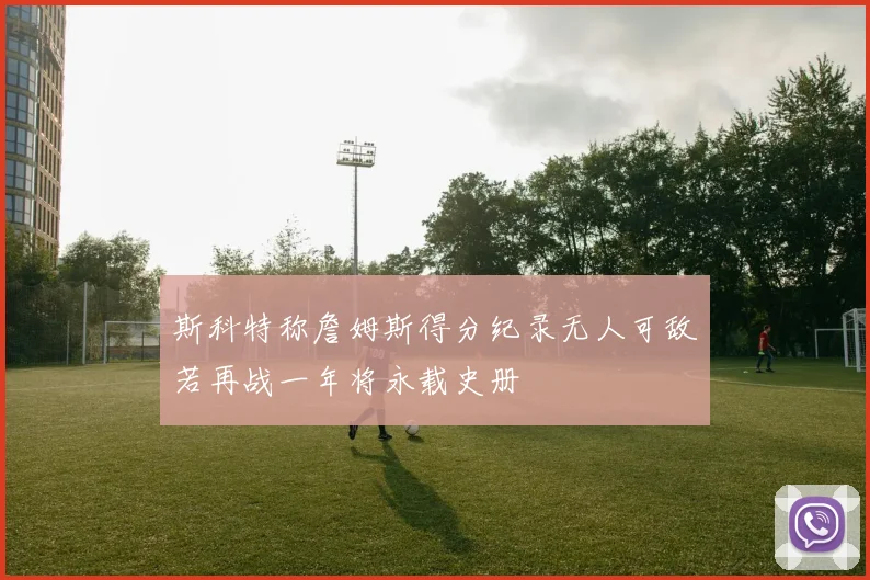 斯科特称詹姆斯得分纪录无人可敌若再战一年将永载史册