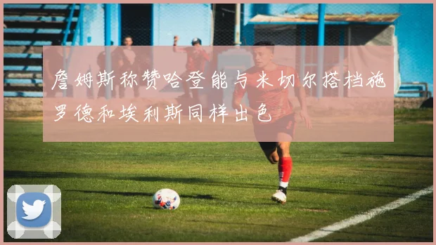 詹姆斯称赞哈登能与米切尔搭档施罗德和埃利斯同样出色