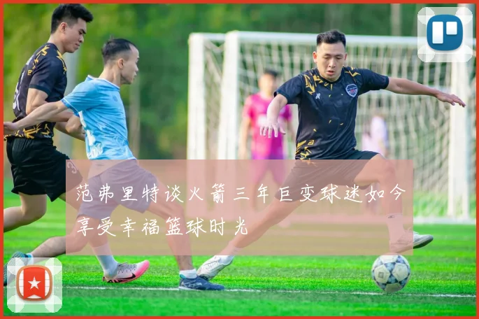 范弗里特谈火箭三年巨变球迷如今享受幸福篮球时光