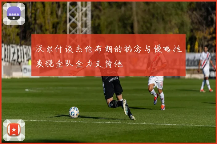 沃尔什谈杰伦布朗的执念与侵略性表现全队全力支持他
