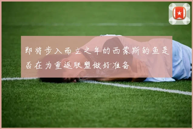 即将步入而立之年的西蒙斯钓鱼是否在为重返联盟做好准备
