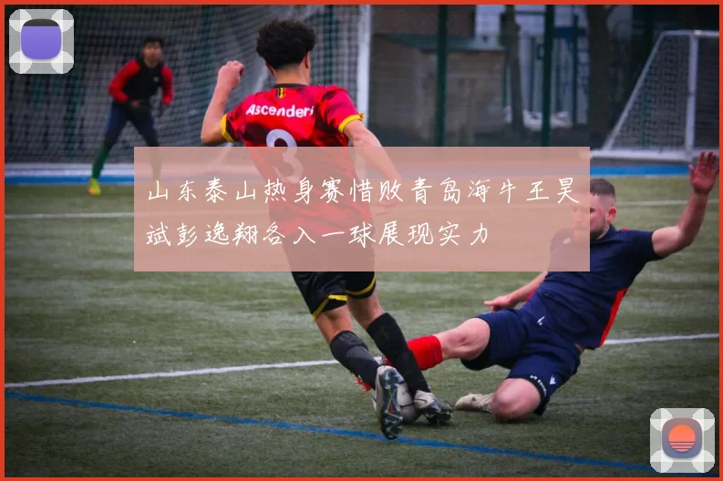 山东泰山热身赛惜败青岛海牛王昊斌彭逸翔各入一球展现实力