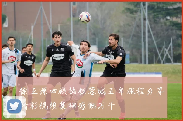 徐正源回顾执教蓉城五年旅程分享精彩视频集锦感慨万千
