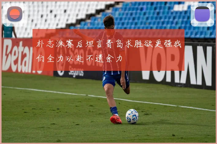 朴志洙赛后坦言青岛求胜欲更强我们全力以赴不遗余力