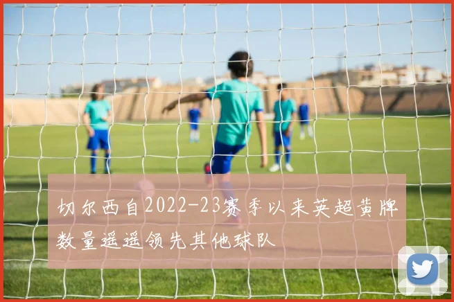 切尔西自2022-23赛季以来英超黄牌数量遥遥领先其他球队