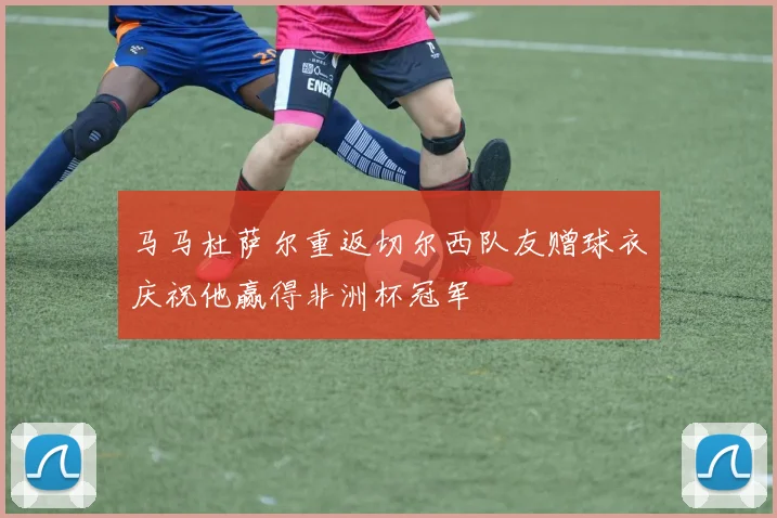 马马杜萨尔重返切尔西队友赠球衣庆祝他赢得非洲杯冠军