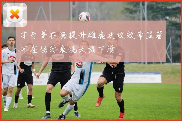 字母哥在场提升雄鹿进攻效率显著不在场时表现大幅下滑