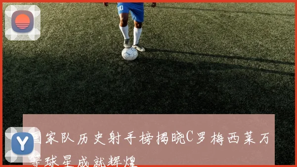 国家队历史射手榜揭晓C罗梅西莱万等球星成就辉煌