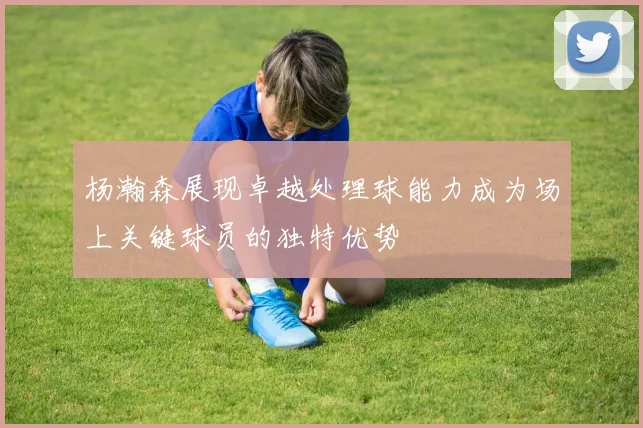 杨瀚森展现卓越处理球能力成为场上关键球员的独特优势