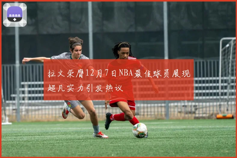 拉文荣膺12月7日NBA最佳球员展现超凡实力引发热议