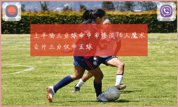 上半场三分球命中率惨淡76人魔术合计三分仅中五球