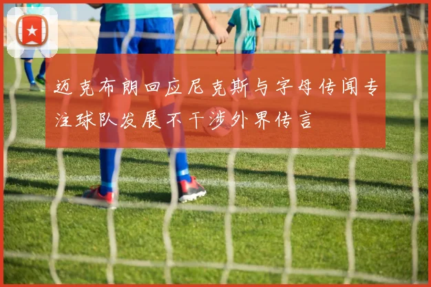 迈克布朗回应尼克斯与字母传闻专注球队发展不干涉外界传言