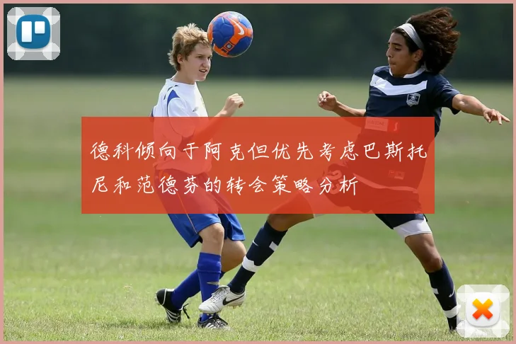 德科倾向于阿克但优先考虑巴斯托尼和范德芬的转会策略分析